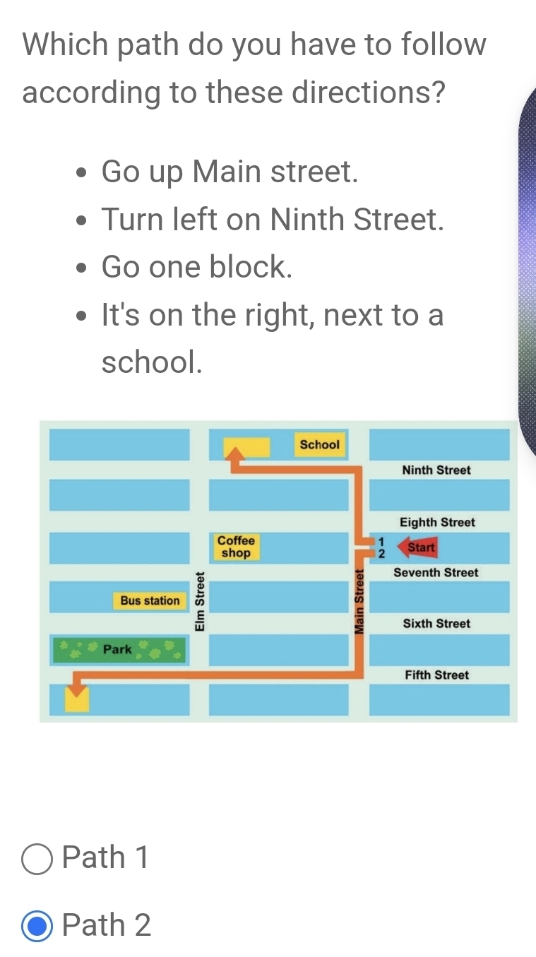 Which path do you have to follow
according to these directions?
Go up Main street.
Turn left on Ninth Street.
Go one block.
It's on the right, next to a
school.
School
Ninth Street
Eighth Street
Coffee
shop Start
Seventh Street
Bus station
Sixth Street
Park
Fifth Street
Path 1
Path 2