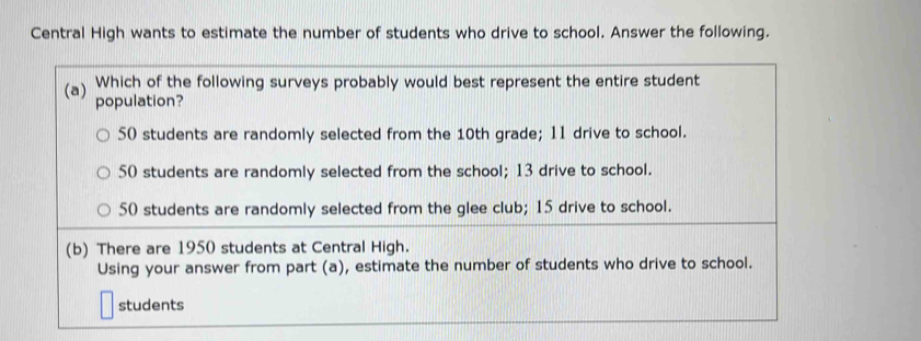 Central High wants to estimate the number of students who drive to school. Answer the following.
Which of the following surveys probably would best represent the entire student
(a) population?
50 students are randomly selected from the 10th grade; 11 drive to school.
50 students are randomly selected from the school; 13 drive to school.
50 students are randomly selected from the glee club; 15 drive to school.
(b) There are 1950 students at Central High.
Using your answer from part (a), estimate the number of students who drive to school.
students