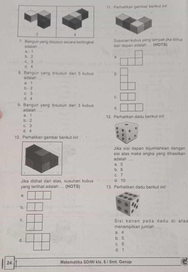 Perhatikan gambar berikut ini!
3
4
7. Bangun yang disusun secara bertingkat Susunan kubus yang tampak jika dilihat
adalah ....
dari depan adalah .... (HOTS)
a. 1
b. 2 a.
c. 3
d. 4
8. Bangun yang disusun dari 5 kubus b.
adalah ....
a、 1
b. 2
c. 3
d. 4
C.
9. Bangun yang disusun dari 3 kubus d.
adalah ....
a、 1 12. Perhatikan dadu berikut ini!
b. 2
c. 3
d、 4
10. Perhatikan gambar berikut ini!
Jika sisi depan dijumlahkan dengan
sisi atas maka angka yang dihasilkan
adalah ....
a. 5
b. 6
c. 7
Jika dilihat dari atas, susunan kubus d. 10
yang terlihat adalah .... (HOTS) 13. Perhatikan dadu berikut ini!
a.
b.
C.
Sisi kanan pada dadu di atas
menampilkan jumlah ....
a、 4
d.
b. 5
c. 6
d. 1
24 Matematika SD/MI kls. 6 / Smt. Genap