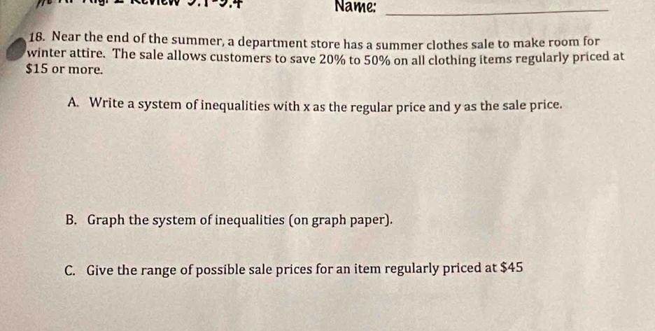 Name:_ 
18. Near the end of the summer, a department store has a summer clothes sale to make room for 
winter attire. The sale allows customers to save 20% to 50% on all clothing items regularly priced at
$15 or more. 
A. Write a system of inequalities with x as the regular price and y as the sale price. 
B. Graph the system of inequalities (on graph paper). 
C. Give the range of possible sale prices for an item regularly priced at $45