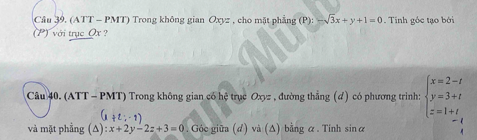 (ATT - PMT) Trong không gian Oxyz , cho mặt phẳng (P): -sqrt(3)x+y+1=0. Tính góc tạo bởi 
(P) với trục Ox ? 
Câu 40. (ATT - PMT) Trong không gian có hệ trục Oxyz , đường thẳng (đ) có phương trình: beginarrayl x=2-t y=3+t z=1+tendarray.
và mặt phẳng (Δ): x+2y-2z+3=0. Góc giữa (đ) và (Δ) bằng α. Tính sin alpha