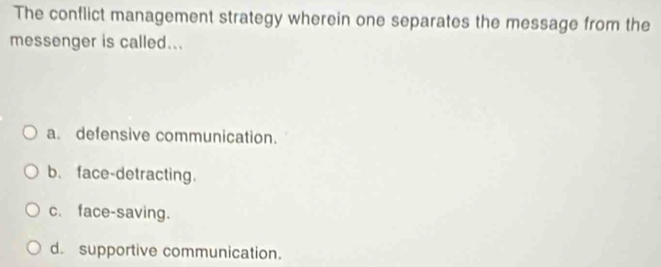 The conflict management strategy wherein one separates the message from the
messenger is called...
a. defensive communication.
b. face-detracting.
c、 face-saving.
d. supportive communication.