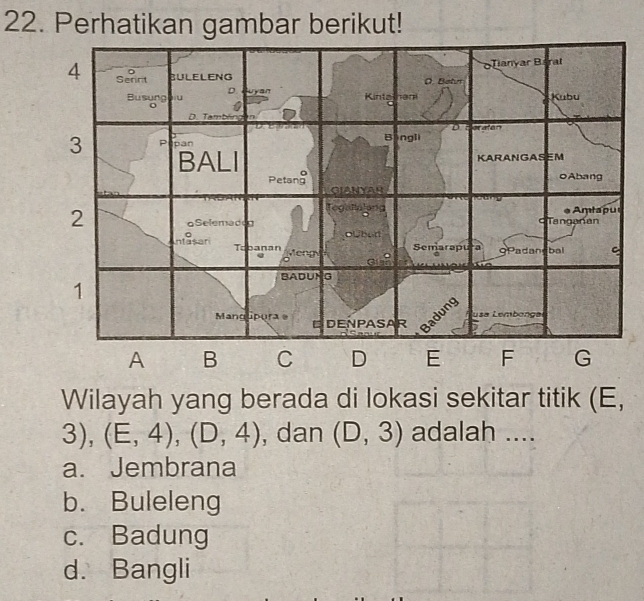 Perhatikan gambar berikut!
Wilayah yang berada di lokasi sekitar titik (E,
3), (E,4), (D,4) , dan (D,3) adalah ....
a. Jembrana
b. Buleleng
c. Badung
d. Bangli