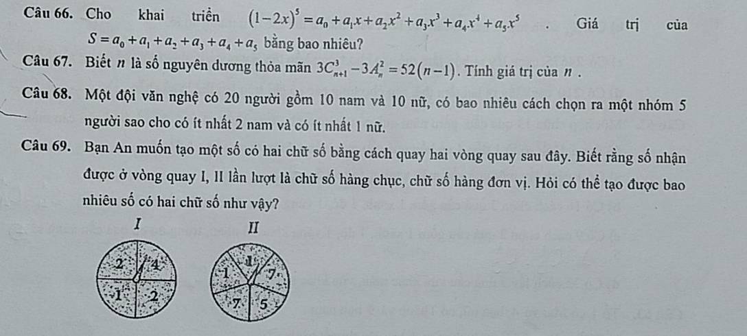 Cho khai triển (1-2x)^5=a_0+a_1x+a_2x^2+a_3x^3+a_4x^4+a_5x^5 Giá trị của
S=a_0+a_1+a_2+a_3+a_4+a_5 bằng bao nhiêu?
Câu 67. Biết n là số nguyên dương thỏa mãn 3C_(n+1)^3-3A_n^2=52(n-1). Tính giá trị của n.
Câu 68. Một đội văn nghệ có 20 người gồm 10 nam và 10 nữ, có bao nhiêu cách chọn ra một nhóm 5
người sao cho có ít nhất 2 nam và có ít nhất 1 nữ.
Câu 69. Bạn An muốn tạo một số có hai chữ số bằng cách quay hai vòng quay sau đây. Biết rằng số nhận
được ở vòng quay I, II lần lượt là chữ số hàng chục, chữ số hàng đơn vị. Hỏi có thể tạo được bao
nhiêu số có hai chữ số như vậy?
I
II
7
7 5