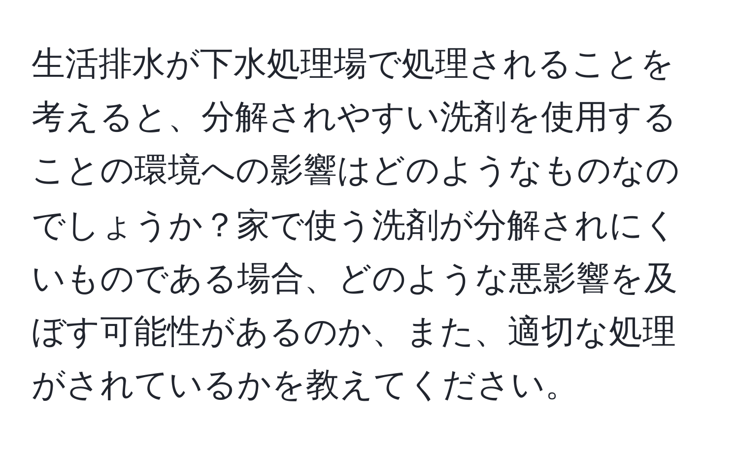 生活排水が下水処理場で処理されることを考えると、分解されやすい洗剤を使用することの環境への影響はどのようなものなのでしょうか？家で使う洗剤が分解されにくいものである場合、どのような悪影響を及ぼす可能性があるのか、また、適切な処理がされているかを教えてください。