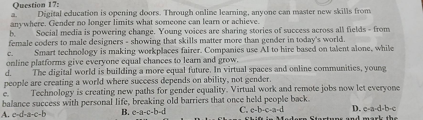 Digital education is opening doors. Through online learning, anyone can master new skills from
anywhere. Gender no longer limits what someone can learn or achieve.
b. Social media is powering change. Young voices are sharing stories of success across all fields - from
female coders to male designers - showing that skills matter more than gender in today's world.
C.  Smart technology is making workplaces fairer. Companies use AI to hire based on talent alone, while
online platforms give everyone equal chances to learn and grow.
d. The digital world is building a more equal future. In virtual spaces and online communities, young
people are creating a world where success depends on ability, not gender.
e. Technology is creating new paths for gender equality. Virtual work and remote jobs now let everyone
balance success with personal life, breaking old barriers that once held people back.
A. e-d-a-c-b B. e-a-c-b-d C. e-b-c-a-d D. e-a-d-b-c
rtuns and mark the