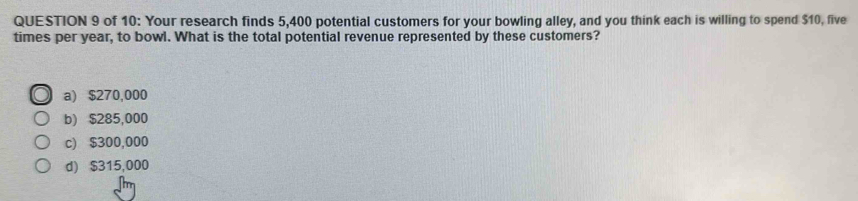 of 10: Your research finds 5,400 potential customers for your bowling alley, and you think each is willing to spend $10, five
times per year, to bowl. What is the total potential revenue represented by these customers?
a) $270,000
b) $285,000
c) $300,000
d) $315,000