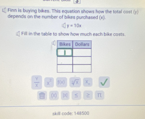 Finn is buying bikes. This equation shows how the total cost (y) 
depends on the number of bikes purchased (x).
y=10x
Fill in the table to show how much each bike costs.
 Y/X  x^2 f(x) sqrt[n](x) x_n
(x) S > π 
skill code: 148500