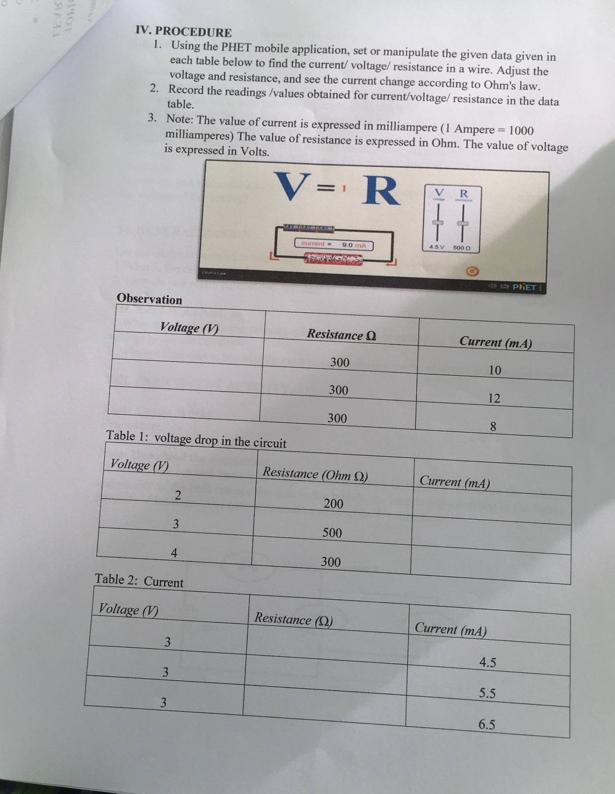 PROCEDURE 
1. Using the PHET mobile application, set or manipulate the given data given in 
each table below to find the current/ voltage/ resistance in a wire. Adjust the 
voltage and resistance, and see the current change according to Ohm's law. 
2. Record the readings /values obtained for current/voltage/ resistance in the data 
table. 
3. Note: The value of current is expressed in milliampere (1 Ampere =1000
milliamperes) The value of resistance is expressed in Ohm. The value of voltage 
is expressed in Volts.
V= R beginarrayr  V/sqrt() frac RI_0 |
current = 9.0 mA

PheT