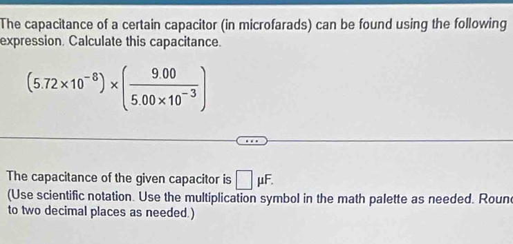 The capacitance of a certain capacitor (in microfarads) can be found using the following 
expression. Calculate this capacitance.
(5.72* 10^(-8))* ( (9.00)/5.00* 10^(-3) )
The capacitance of the given capacitor is □ mu F. 
(Use scientific notation. Use the multiplication symbol in the math palette as needed. Roune 
to two decimal places as needed.)