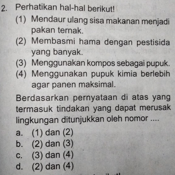 Perhatikan hal-hal berikut!
(1) Mendaur ulang sisa makanan menjadi
pakan ternak.
(2) Membasmi hama dengan pestisida
yang banyak.
(3) Menggunakan kompos sebagai pupuk.
(4) Menggunakan pupuk kimia berlebih
agar panen maksimal.
Berdasarkan pernyataan di atas yang
termasuk tindakan yang dapat merusak
lingkungan ditunjukkan oleh nomor ....
a. (1) dan (2)
b. (2) dan (3)
c. (3) dan (4)
d. (2) dan (4)