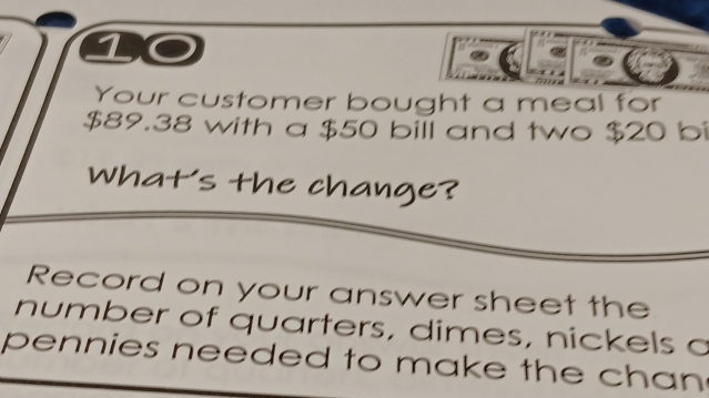 Your customer bought a meal for
$89.38 with a $50 bill and two $20 bi 
What's the change? 
Record on your answer sheet the 
number of quarters, dimes, nickels a 
pennies needed to make the chan