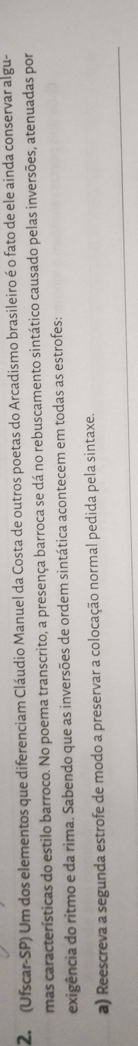 (Ufscar-SP) Um dos elementos que diferenciam Cláudio Manuel da Costa de outros poetas do Arcadismo brasileiro é o fato de ele ainda conservar algu- 
mas características do estilo barroco. No poema transcrito, a presença barroca se dá no rebuscamento sintático causado pelas inversões, atenuadas por 
exigência do ritmo e da rima. Sabendo que as inversões de ordem sintática acontecem em todas as estrofes: 
a) Reescreva a segunda estrofe de modo a preservar a colocação normal pedida pela sintaxe.