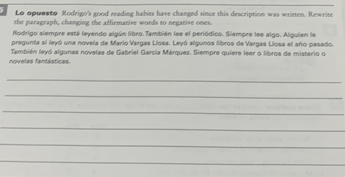 Lo opuesto Rodrigo's good reading habits have changed since this description was written. Rewrite 
the paragraph, changing the affirmative words to negative ones. 
Rodrigo siempre está leyendo algún libro.También lee el periódico. Siempre lee algo. Alguien le 
pregunta sí leyó una novela de Marío Vargas Llosa. Leyó algunos libros de Vargas Llosa el año pasado. 
También leyó algunas novelas de Gabriel García Márquez. Siempre quiere leer o libros de misterio o 
novelas fantásticas. 
_ 
_ 
_ 
_ 
_ 
_