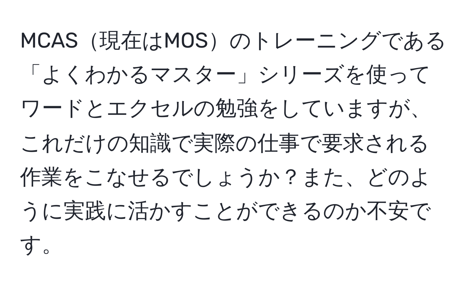 MCAS現在はMOSのトレーニングである「よくわかるマスター」シリーズを使ってワードとエクセルの勉強をしていますが、これだけの知識で実際の仕事で要求される作業をこなせるでしょうか？また、どのように実践に活かすことができるのか不安です。