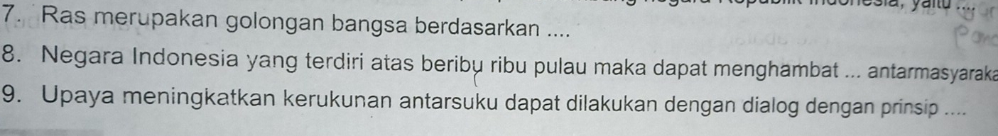 fesia, yanu 
7. Ras merupakan golongan bangsa berdasarkan .... 
8. Negara Indonesia yang terdiri atas beribu ribu pulau maka dapat menghambat ... antarmasyaraka 
9. Upaya meningkatkan kerukunan antarsuku dapat dilakukan dengan dialog dengan prinsip ....