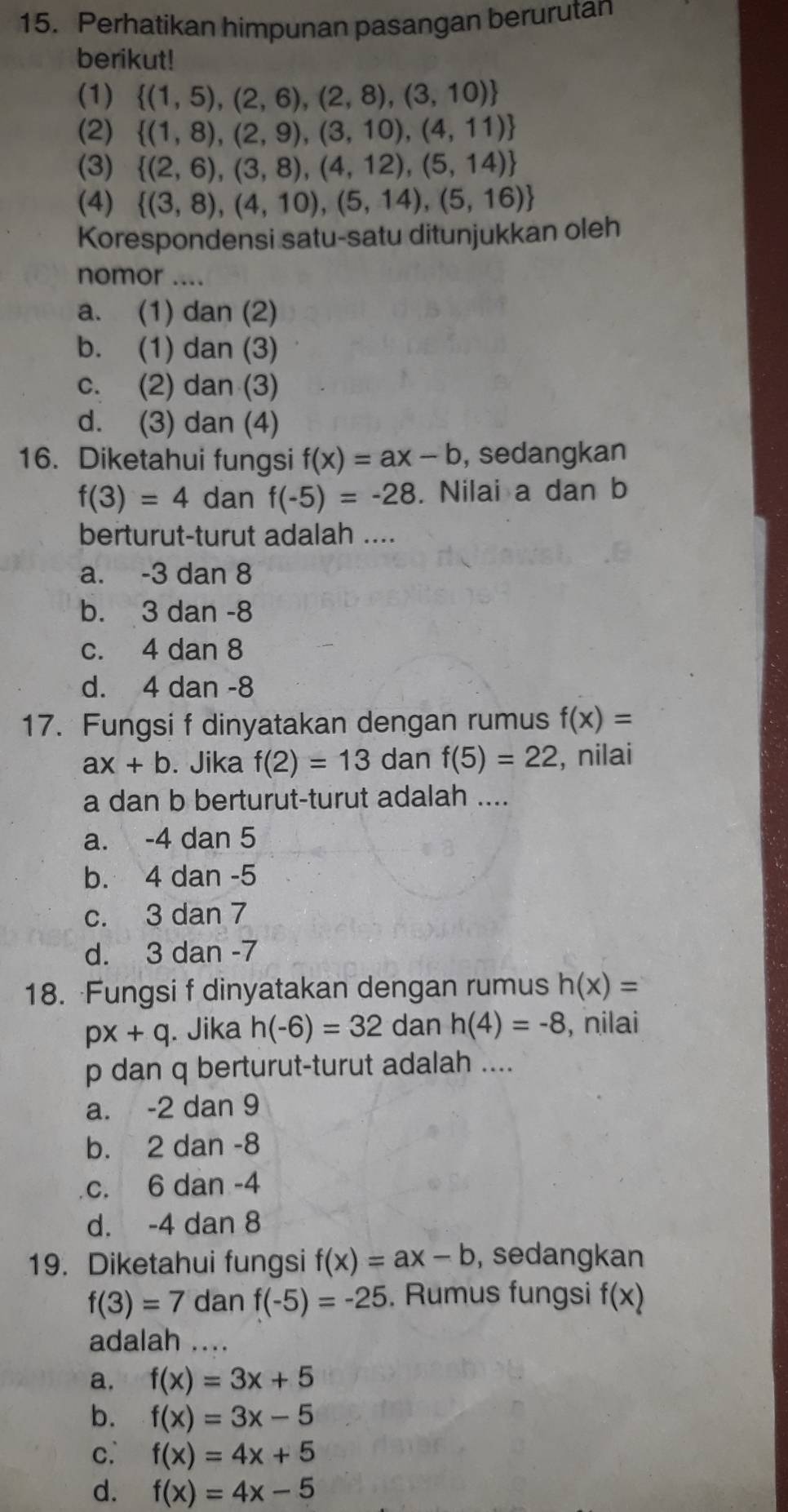 Perhatikan himpunan pasangan berurutan
berikut!
(1)  (1,5),(2,6),(2,8),(3,10)
(2)  (1,8),(2,9),(3,10),(4,11)
(3)  (2,6),(3,8),(4,12),(5,14)
(4)  (3,8),(4,10),(5,14),(5,16)
Korespondensi satu-satu ditunjukkan oleh
nomor ....
a. (1) dan (2)
b. (1) dan (3)
c. (2) dan (3)
d. (3) dan (4)
16. Diketahui fungsi f(x)=ax-b , sedangkan
f(3)=4 dan f(-5)=-28. Nilai a dan b
berturut-turut adalah ....
a. -3 dan 8
b. 3 dan -8
c. 4 dan 8
d. 4 dan -8
17. Fungsi f dinyatakan dengan rumus f(x)=
ax+b. Jika f(2)=13 dan f(5)=22 , nilai
a dan b berturut-turut adalah ....
a. -4 dan 5
b. 4 dan -5
c. 3 dan 7
d. 3 dan -7
18. Fungsi f dinyatakan dengan rumus h(x)=
px+q. Jika h(-6)=32 dan h(4)=-8 , nilai
p dan q berturut-turut adalah ....
a. -2 dan 9
b. 2 dan -8
c. 6 dan -4
d. -4 dan 8
19. Diketahui fungsi f(x)=ax-b , sedangkan
f(3)=7 dan f(-5)=-25. Rumus fungsi f(x)
adalah ....
a. f(x)=3x+5
b. f(x)=3x-5
c. f(x)=4x+5
d. f(x)=4x-5