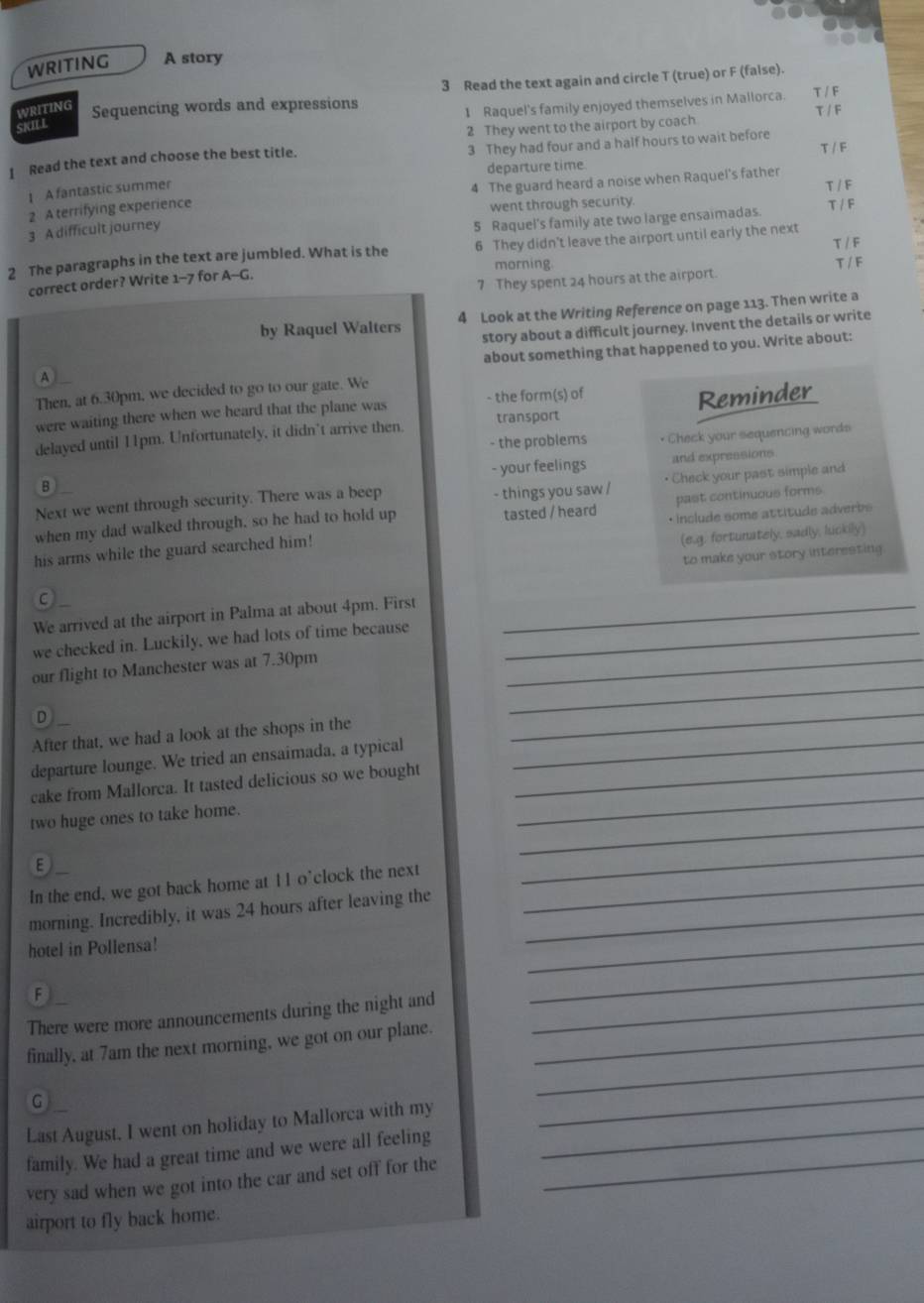 WRITING A story
WRITING Sequencing words and expressions 3 Read the text again and circle T (true) or F (false)
1 Raquel's family enjoyed themselves in Mallorca. T / F
T / F
SKILL
2 They went to the airport by coach
3 They had four and a half hours to wait before
1 Read the text and choose the best title.
T / F
departure time
A fantastic summer
4 The guard heard a noise when Raquel's father
T / F
2 A terrifying experience
went through security.
3 A difficult journey
5 Raquel's family ate two large ensaimadas. T / F
T / F
2 The paragraphs in the text are jumbled. What is the 6 They didn't leave the airport until early the next
morning.
correct order? Write 1-^circ  for A-G
7 They spent 24 hours at the airport T / F
by Raquel Walters 4 Look at the Writing Reference on page 113. Then write a
story about a difficult journey. Invent the details or write
about something that happened to you. Write about:
A
Then, at 6.30pm, we decided to go to our gate. We
were waiting there when we heard that the plane was - the form(s) of
delayed until 11pm. Unfortunately, it didn’t arrive then transport Reminder
- the problems • Check your sequencing words
- your feelings and expressions.
B
Next we went through security. There was a beep - things you saw / • Check your past simple and
when my dad walked through, so he had to hold up tasted / heard past continuous forms
(e.g. fortunately, sadly, luckily)
his arms while the guard searched him! • include some attitude adverbs
C to make your story interesting.
We arrived at the airport in Palma at about 4pm. First_
we checked in. Luckily, we had lots of time because_
_
our flight to Manchester was at 7.30pm_
D
After that, we had a look at the shops in the
_
departure lounge. We tried an ensaimada, a typical_
_
cake from Mallorca. It tasted delicious so we bought_
_
two huge ones to take home.

In the end, we got back home at 11 o’clock the next_
_
_
morning. Incredibly, it was 24 hours after leaving the_
hotel in Pollensa!
F
There were more announcements during the night and_
_
_
finally, at 7am the next morning, we got on our plane._
G
Last August, I went on holiday to Mallorca with my_
_
family. We had a great time and we were all feeling_
very sad when we got into the car and set off for the
airport to fly back home.