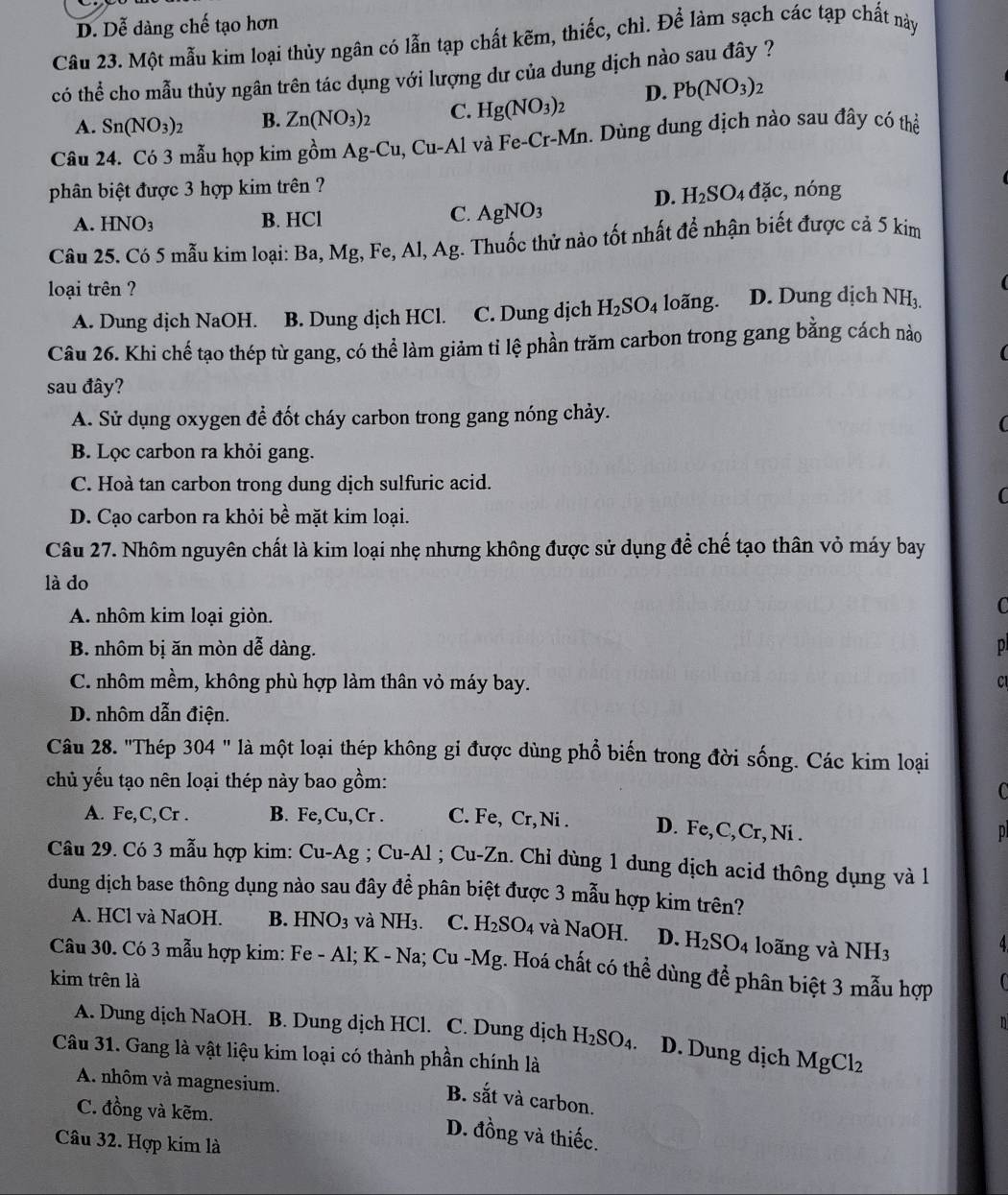 D. Dễ dàng chế tạo hơn
Câu 23. Một mẫu kim loại thủy ngân có lẫn tạp chất kẽm, thiếc, chì. Để làm sạch các tạp chất này
có thể cho mẫu thủy ngân trên tác dụng với lượng dư của dung dịch nào sau đây ?
A. Sn(NO_3)_2 B. Zn(NO_3)_2 C. Hg(NO_3)_2 D. Pb(NO_3)_2
Câu 24. Có 3 mẫu họp kim gồm Ag-Cu,Cu-Al và Fe- _T-M_I n. Dùng dung dịch nào sau đây có thể
phân biệt được 3 hợp kim trên ?
D. H_2SO_4dac , nóng
A. HNO_3 B. HCl C. AgNO_3
Câu 25. Có 5 mẫu kim loại: Ba, Mg, Fe, Al, Ag. Thuốc thử nào tốt nhất để nhận biết được cả 5 kim
loại trên ?
A. Dung dịch NaOH. B. Dung dịch HCl. C. Dung dịch H_2SO_4 loãng. D. Dung dịch NH_3
Câu 26. Khi chế tạo thép từ gang, có thể làm giảm tỉ lệ phần trăm carbon trong gang bằng cách nào
sau đây?
A. Sử dụng oxygen để đốt cháy carbon trong gang nóng chảy.
B. Lọc carbon ra khỏi gang.
C. Hoà tan carbon trong dung dịch sulfuric acid.
(
D. Cạo carbon ra khỏi bề mặt kim loại.
Câu 27. Nhôm nguyên chất là kim loại nhẹ nhưng không được sử dụng để chế tạo thân vỏ máy bay
là do
A. nhôm kim loại giòn.
C
B. nhôm bị ăn mòn dễ dàng. p
C. nhôm mềm, không phù hợp làm thân vỏ máy bay.
C
D. nhôm dẫn điện.
Câu 28. "Thép 304 " là một loại thép không gi được dùng phổ biến trong đời sống. Các kim loại
chủ yếu tạo nên loại thép này bao gồm:
C
A. Fe,C,Cr . B. Fe,Cu,Cr . C. Fe, Cr, Ni . D. Fe,C,Cr, Ni .   
Câu 29. Có 3 mẫu hợp kim: Cu-Ag ; Cu-Al ; Cu-Zn. Chỉ dùng 1 dung dịch acid thông dụng và l
dung dịch base thông dụng nào sau đây để phân biệt được 3 mẫu hợp kim trên?
A. HCl và NaOH. B. HNO_3 và NH_3. C. H_2SO_4 và NaOH. D. H_2SO_4 o ng và NH3
4
Câu 30. Có 3 mẫu hợp kim: Fe - Al; K - Na; Cu-Mg 4. Hoá chất có thể dùng để phân biệt 3 mẫu hợp
kim trên là
n
A. Dung dịch NaOH. B. Dung dịch HCl. C. Dung dịch H_2SO_4. D. Dung dịch MgCl_2
Câu 31. Gang là vật liệu kim loại có thành phần chính là
A. nhôm và magnesium.
B. sắt và carbon.
C. đồng và kẽm.
D. đồng và thiếc.
Câu 32. Hợp kim là