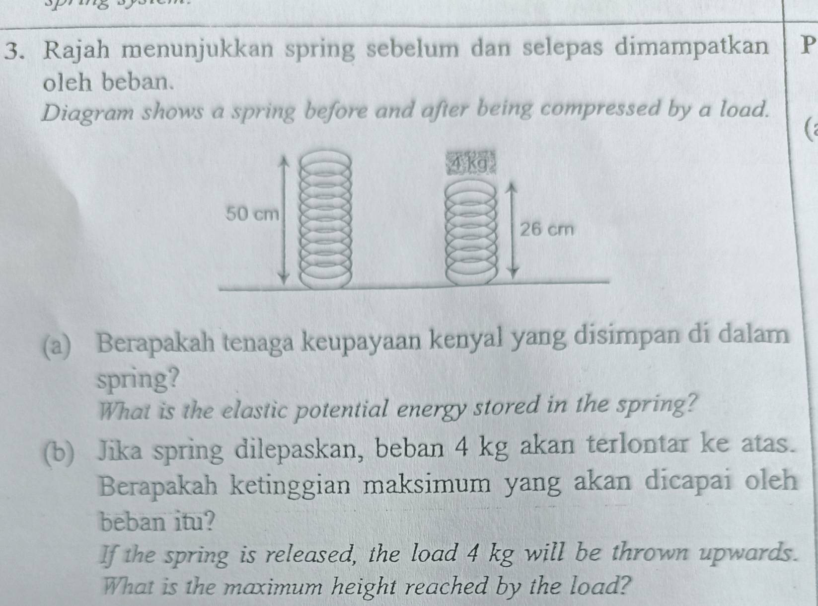 Rajah menunjukkan spring sebelum dan selepas dimampatkan P 
oleh beban. 
Diagram shows a spring before and after being compressed by a load. 
( : 
Ka
50 cm
26 cm
(a) Berapakah tenaga keupayaan kenyal yang disimpan di dalam 
spring? 
What is the elastic potential energy stored in the spring? 
(b) Jika spring dilepaskan, beban 4 kg akan terlontar ke atas. 
Berapakah ketinggian maksimum yang akan dicapai oleh 
beban itu? 
If the spring is released, the load 4 kg will be thrown upwards. 
What is the maximum height reached by the load?