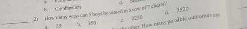 b. Combination
2) How many ways can 5 boys be seated in a row of 7 chairs? d. Sian
c. 2250 d. 2520
the oher. How many possible outcomes are
_a. 35 b. 350