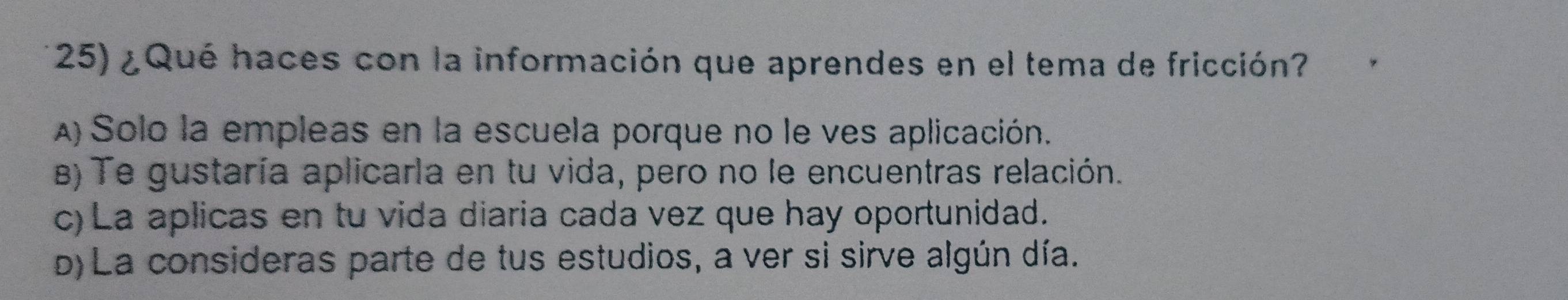 ¿ Qué haces con la información que aprendes en el tema de fricción?
A) Solo la empleas en la escuela porque no le ves aplicación.
B) Te gustaría aplicarla en tu vida, pero no le encuentras relación.
c) La aplicas en tu vida diaria cada vez que hay oportunidad.
b) La consideras parte de tus estudios, a ver si sirve algún día.