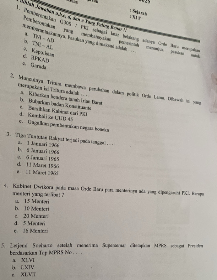 Ielas
2025
: Sejarah
Aihlah Jawaban a, b, c, d, dan e Yang Paling Benar !
:XI F
1. Pemberontakan G30S / PK1 sebagai latar belakang adanya Orde Baru merupaka
a. TNI - AD
Pemberontakan yang membahayakan pemerintah menunjuk pasukan untu
memberantaskannya. Pasukan yang dimaksud adalah . . .
b. TNI - AL
c. Kepolisian
d. RPKAD
e. Garuda
2. Munculnya Tritura membawa perubahan dalam politik Orde Lama. Dibawah ini yang
merupakan isi Tritura adalah . . . .
a. Kibarkan bendera tanah Irian Barat
b. Bubarkan badan Konstituante
c. Bersihkan Kabinet dari PKI
d. Kembali ke UUD 45
e. Gagalkan pembentukan negara boneka
3. Tiga Tuntutan Rakyat terjadi pada tanggal . . . .
a. 1 Januari 1966
b. 6 Januari 1966
c. 6 Januari 1965
d. 11 Maret 1966
e. 11 Maret 1965
4. Kabinet Dwikora pada masa Orde Baru para menterinya ada yang dipengaruhi PKI. Berapa
menteri yang terlibat ?
a. 15 Menteri
b. 10 Menteri
c. 20 Menteri
d. 5 Menteri
e. 16 Menteri
5. Letjend Soeharto setelah menerima Supersemar ditetapkan MPRS sebagai Presiden
berdasarkan Tap MPRS No . . . .
a. XLVI
b. LXIV
c. XLVII