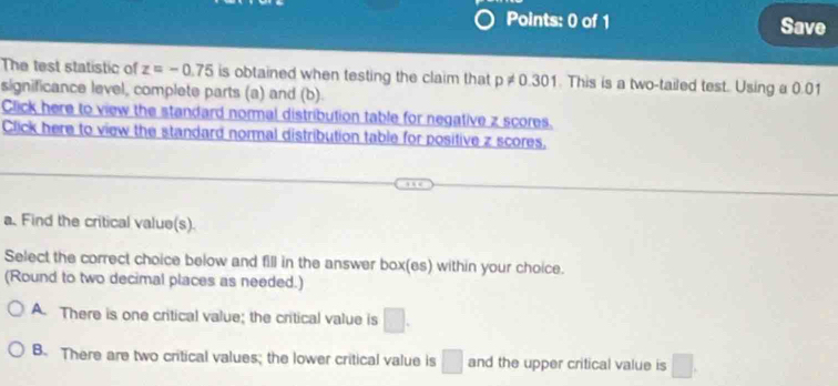 Save
The test statistic of z=-0.75 is obtained when testing the claim that p!= 0.301. This is a two-tailed test. Using a 0.01
significance level, complete parts (a) and (b).
Click here to view the standard nommal distribution table for negative z scores.
Click here to view the standard normal distribution table for positive z scores,
a. Find the critical value(s).
Select the correct choice below and fill in the answer box(es) within your choice.
(Round to two decimal places as needed.)
A. There is one critical value; the critical value is □.
B. There are two critical values; the lower critical value is □ and the upper critical value is □.