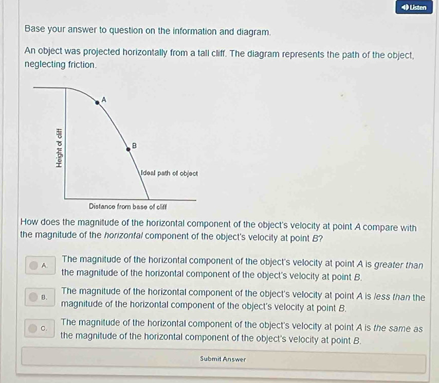 ) Listen
Base your answer to question on the information and diagram.
An object was projected horizontally from a tall cliff. The diagram represents the path of the object,
neglecting friction.
How does the magnitude of the horizontal component of the object's velocity at point A compare with
the magnitude of the horizontal component of the object's velocity at point B?
The magnitude of the horizontal component of the object's velocity at point A is greater than
A.
the magnitude of the horizontal component of the object's velocity at point B.
The magnitude of the horizontal component of the object's velocity at point A is less than the
B.
magnitude of the horizontal component of the object's velocity at point B.
The magnitude of the horizontal component of the object's velocity at point A is the same as
C.
the magnitude of the horizontal component of the object's velocity at point B.
Submit Answer