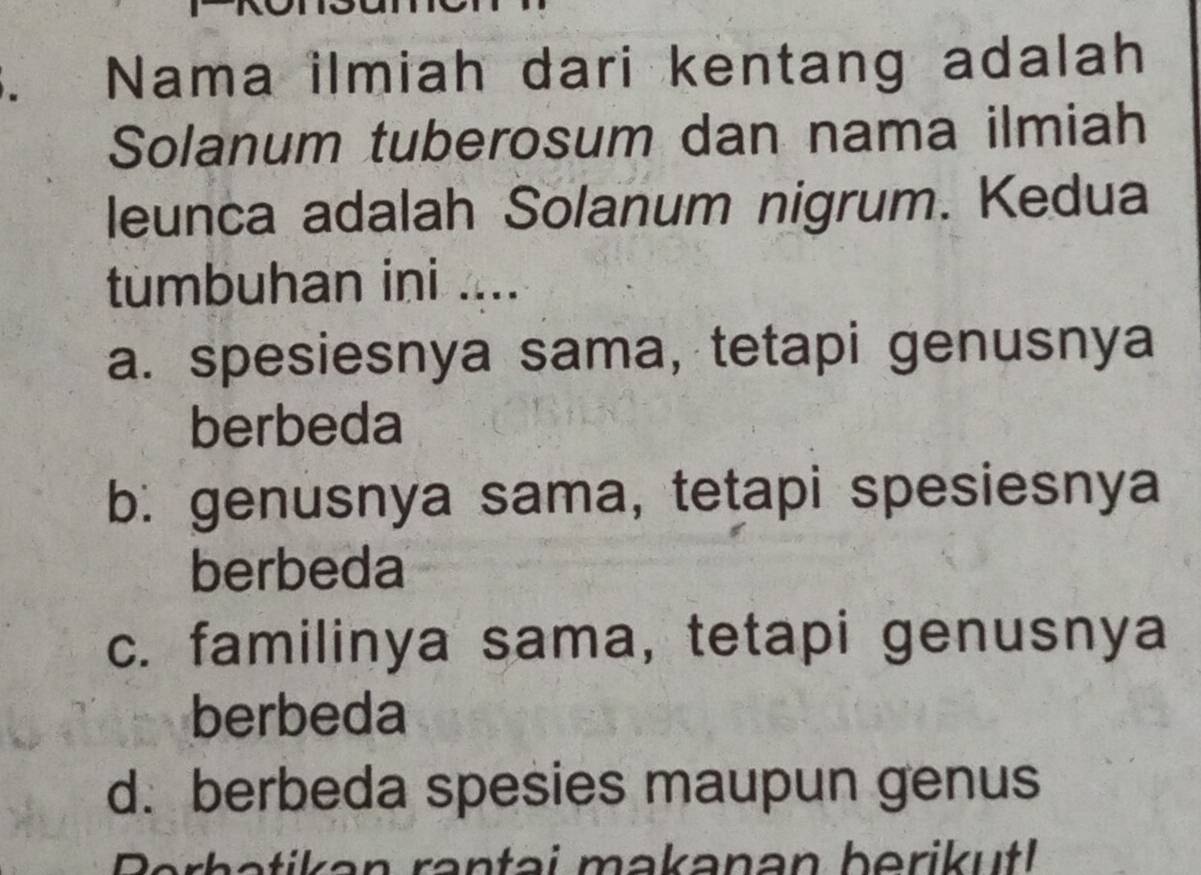 Nama ilmiah dari kentang adalah
Solanum tuberosum dan nama ilmiah
leunca adalah Solanum nigrum. Kedua
tümbuhan ini ....
a. spesiesnya sama, tetapi genusnya
berbeda
b: genusnya sama, tetapi spesiesnya
berbeda
c. familinya sama, tetapi genusnya
berbeda
d. berbeda spesies maupun genus
Berhetikan rantai makanan berikutl