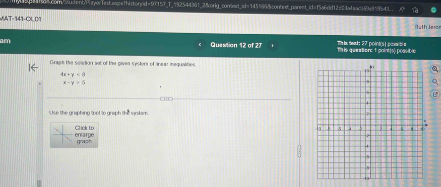 ps//mylab.pearson.com/Student/PlayerTest.aspx?historyid=97157_T_192544361_2&orig_context_id=145166&context_parent_id=f5a6dd12d03a4aacb69a91ffb43.
MAT-141-OL01
Ruth Jeror
This test: 27 point(s) possible
am Question 12 of 27 > This question: 1 point(s) possible
Graph the solution set of the given system of linear inequalities
4x+y<8</tex>
x-y>5
Use the graphing tool to graph the system. 
Click to 
enlarge 
graph