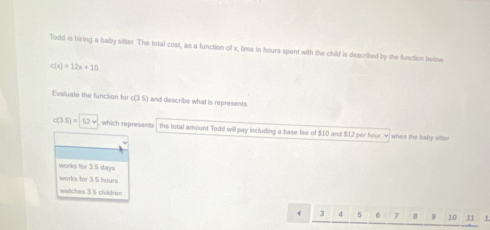 Todd is hiring a baby sitter. The total cost, as a function of x, time in hours spent with the child is described by the function below
c(x)=12x+10. 
Evaluate the function for c(3.5) and describe what is represents.
c(3.5)=|52v , which represents the total amount Todd will pay including a base fee of $10 and $12 per hour. ✔ when the baby sitter
works for 3.5 days
works for 3.5 hours
watches 3.5 children
3 4 5 6 7 8 9 10 11 1