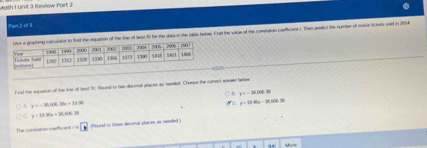 Math 1 Unit 3 Review Part 2
Part 2 of 3
nd the equation of the line of best fit for the data in the table belowr Find the value of the correlation coefficient r. Then predict the number of movie tickets sold in 2014
Find the equation of the line of best fit. Round to two decimal places as needed. Choose the comect answer below
B. y=-38,60638
A y=-38.606.38x+19.06
D. y=19.96x-38.606.38
C. y=19.96x+38.606.38
The correlation coefficient r is 、 (Round to three decimal places as needed )
More
