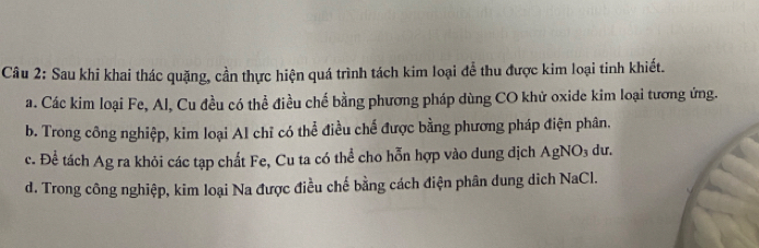 Sau khi khai thác quặng, cần thực hiện quá trình tách kim loại để thu được kim loại tinh khiết.
a. Các kim loại Fe, Al, Cu đều có thể điều chế bằng phương pháp dùng CO khử oxide kim loại tương ứng.
b. Trong công nghiệp, kim loại Al chỉ có thể điều chế được bằng phương pháp điện phân.
c. Để tách Ag ra khỏi các tạp chất Fe, Cu ta có thể cho hỗn hợp vào dung dịch AgNO₃ dư.
d. Trong công nghiệp, kim loại Na được điều chế bằng cách điện phân dung dich NaCl.