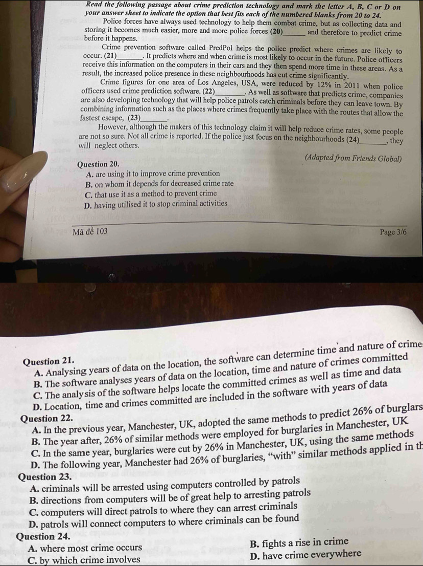 Read the following passage about crime prediction technology and mark the letter A, B, C or D on
your answer sheet to indicate the option that best fits each of the numbered blanks from 20 to 24.
Police forces have always used technology to help them combat crime, but as collecting data and
storing it becomes much easier, more and more police forces (20)_ and therefore to predict crime
before it happens.
Crime prevention software called PredPol helps the police predict where crimes are likely to
occur. (21)_ . It predicts where and when crime is most likely to occur in the future. Police officers
receive this information on the computers in their cars and they then spend more time in these areas. As a
result, the increased police presence in these neighbourhoods has cut crime significantly.
Crime figures for one area of Los Angeles, USA, were reduced by 12% in 2011 when police
officers used crime prediction software. (22)_ . As well as software that predicts crime, companies
are also developing technology that will help police patrols catch criminals before they can leave town. By
combining information such as the places where crimes frequently take place with the routes that allow the
fastest escape, (23)_
However, although the makers of this technology claim it will help reduce crime rates, some people
are not so sure. Not all crime is reported. If the police just focus on the neighbourhoods (24)
will neglect others. _, they
(Adapted from Friends Global)
Question 20.
A. are using it to improve crime prevention
B. on whom it depends for decreased crime rate
C. that use it as a method to prevent crime
D. having utilised it to stop criminal activities
Mã đề 103 Page 3/6
A. Analysing years of data on the location, the software can determine time and nature of crime
Question 21.
B. The software analyses years of data on the location, time and nature of crimes committed
C. The analysis of the software helps locate the committed crimes as well as time and data
D. Location, time and crimes committed are included in the software with years of data
Question 22.
A. In the previous year, Manchester, UK, adopted the same methods to predict 26% of burglars
B. The year after, 26% of similar methods were employed for burglaries in Manchester, UK
C. In the same year, burglaries were cut by 26% in Manchester, UK, using the same methods
D. The following year, Manchester had 26% of burglaries, “with” similar methods applied in th
Question 23.
A. criminals will be arrested using computers controlled by patrols
B. directions from computers will be of great help to arresting patrols
C. computers will direct patrols to where they can arrest criminals
D. patrols will connect computers to where criminals can be found
Question 24.
A. where most crime occurs B. fights a rise in crime
C. by which crime involves D. have crime everywhere