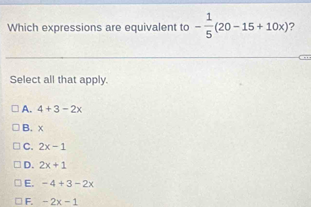 Which expressions are equivalent to - 1/5 (20-15+10x) ?
Select all that apply.
A. 4+3-2x
B. x
C. 2x-1
D. 2x+1
E. -4+3-2x
F. -2x-1