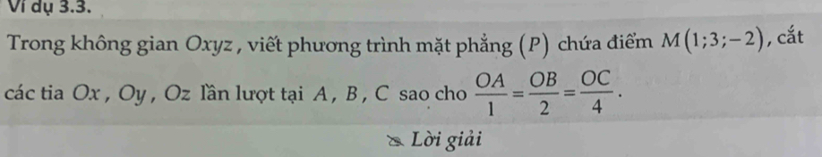 Ví dụ 3.3. 
Trong không gian Oxyz , viết phương trình mặt phẳng (P) chứa điểm M(1;3;-2) , cắt 
các tia Ox , Oy , Oz lần lượt tại A , B , C sao cho  OA/1 = OB/2 = OC/4 . 
Lời giải