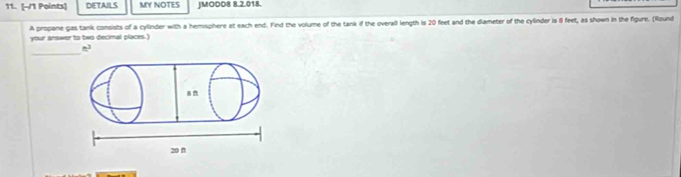 DETAILS MY NOTES JMODD8 8.2.018. 
A propane gas tank consists of a cylinder with a hemisphere at each end. Find the volume of the tank if the overall length is 20 feet and the diameter of the cylinder is 8 feet, as shown in the figure. (Round 
your answer to two decimal places.) 
_
n^3
8 f
20 f