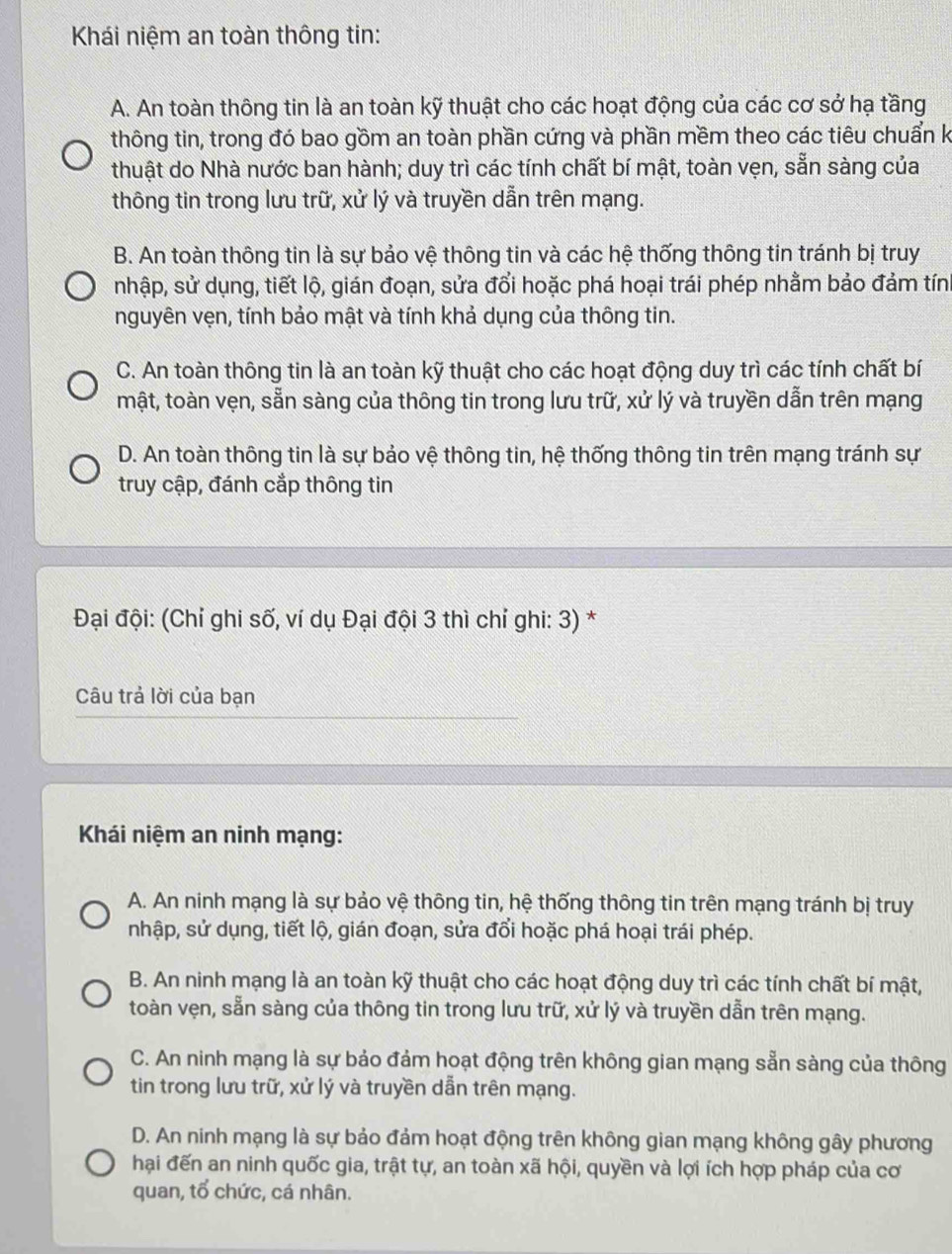 Khái niệm an toàn thông tin:
A. An toàn thông tin là an toàn kỹ thuật cho các hoạt động của các cơ sở hạ tầng
thông tin, trong đó bao gồm an toàn phần cứng và phần mềm theo các tiêu chuẩn k
thuật do Nhà nước ban hành; duy trì các tính chất bí mật, toàn vẹn, sẵn sàng của
thông tin trong lưu trữ, xử lý và truyền dẫn trên mạng.
B. An toàn thông tin là sự bảo vệ thông tin và các hệ thống thông tin tránh bị truy
nhập, sử dụng, tiết lộ, gián đoạn, sửa đổi hoặc phá hoại trái phép nhằm bảo đảm tính
nguyên vẹn, tính bảo mật và tính khả dụng của thông tin.
C. An toàn thông tin là an toàn kỹ thuật cho các hoạt động duy trì các tính chất bí
mật, toàn vẹn, sẵn sàng của thông tin trong lưu trữ, xử lý và truyền dẫn trên mạng
D. An toàn thông tin là sự bảo vệ thông tin, hệ thống thông tin trên mạng tránh sự
truy cập, đánh cắp thông tin
Đại đội: (Chỉ ghi số, ví dụ Đại đội 3 thì chí ghi: 3) *
Câu trả lời của bạn
Khái niệm an ninh mạng:
A. An ninh mạng là sự bảo vệ thông tin, hệ thống thông tin trên mạng tránh bị truy
nhập, sử dụng, tiết lộ, gián đoạn, sửa đổi hoặc phá hoại trái phép.
B. An ninh mạng là an toàn kỹ thuật cho các hoạt động duy trì các tính chất bí mật,
toàn vẹn, sẵn sàng của thông tin trong lưu trữ, xử lý và truyền dẫn trên mạng.
C. An ninh mạng là sự bảo đảm hoạt động trên không gian mạng sẵn sàng của thông
tin trong lưu trữ, xử lý và truyền dẫn trên mạng.
D. An ninh mạng là sự bảo đảm hoạt động trên không gian mạng không gây phương
hại đến an ninh quốc gia, trật tự, an toàn xã hội, quyền và lợi ích hợp pháp của cơ
quan, tổ chức, cá nhân.