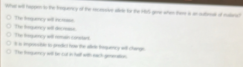 What will happen to the frequency of the recessive allele for the HbS gene when there is as outbreak of malaria?
The frequency will increase.
The frequency will decrease.
The frequency will remain constant.
It is impossible to predict how the allele frequency will change.
The frequency will be cut in hall with each generation.