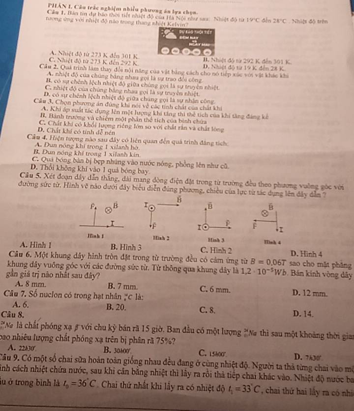 PHẢN I. Câu trấc nghiệm nhiều phương án lựa chọn.
Câu 1, Bản tin dự báo thời tiết nhiệt độ của Hà Nội như sau: Nhiệt độ từ 19°C
tương ứng với nhiệt độ nào trong thang nhiệt Kelvin? sén 28°C Nhiệt độ trên
Đự Kảo thời tiế ?
DEM NAT
NgAy M
A. Nhiệt độ từ 273 K đến 301 K B. Nhiệt độ từ 292 K đến 301 K.
C. Nhiệt độ từ 273 K đến 292 K. D. Nhiệt độ từ 19 K đến 28 K
Câu 2. Quá trình làm thay đổi nội năng của vật bảng cách cho nó tiếp xúc với vật khác khi
A. nhiệt độ của chúng bằng nhau gọi là sự trao đổi công
B. có sự chênh lệch nhiệt độ giữa chúng gọi là sự truyền nhiệt.
C. nhiệt độ của chủng bằng nhau gọi là sự truyền nhiệt.
D. có sự chênh lệch nhiệt độ giữa chúng gọi là sự nhận công
Cầu 3. Chọn phương án đúng khi nói về các tính chất của chất khi
A. Khi áp suất tác dụng lên một lượng khí tầng thì the * tich của khi tăng đáng kế
B. Bành trướng và chiếm một phần u_circ  tích của bình chứa
C. Chất khí có khổi lượng riêng lớn so với chất rần và chất lóng
D. Chất khí có tính đễ nén
Cầu 4. Hiện tượng nào sau đây có liên quan đến quả trình đâng tích:
A. Dun nóng khí trong 1 xilanh hò.
B. Đun nóng khí trong 1 xilanh kín
C. Quả bóng bản bị bẹp nhúng vào nước nóng, phồng lên như cũ,
D. Thổi không khí vào 1 quả bóng bay.
Câu 5. Xét đoạn dây dẫn thắng, dài mang dòng điện đặt trong từ trường đều theo phương vuờng góc với
đường sức từ, Hình vẽ nảo dưới đây biểu diễn đúng phương, chiều của lực từ tác dụng lên đây dẫn ?
F. B 
B
a
T
F
Hinh 1  Hinh 4
A. Hình 1 B. Hình 3 C. Hình 2 D. Hinh 4
Câu 6. Một khung dây hình tròn đặt trong từ trường đều có cảm ứng từ B=0.06T sao cho mặt phǎng
khung dây vuông góc với các đường sức từ. Từ thông qua khung dây là 1,2· 10^(-5)Wb Bán kinh vòng dây
gần giá trị nào nhất sau đây?
A. 8 mm. B. 7 mm. C. 6 mm. D. 12 mm.
Câu 7. Số nuclon có trong hạt nhân ặC là:
A. 6. B. 20. C. 8.
Câu 8. D. 14.
*N là chất phóng xạ β với chu kỳ bán rã 15 giờ. Ban đầu có một lượng  54/40  Na thì sau một khoảng thời gia
bao nhiêu lượng chất phóng xạ trên bị phân ră 75%?
A. 22h30' B. 30400 C. 15h00° D. 7h30°
Câu 9. Có một số chai sữa hoàn toàn giống nhau đều đang ở cùng nhiệt độ. Người ta thả từng chai vào mô
sinh cách nhiệt chứa nước, sau khi cản bằng nhiệt thì lây ra rồi thả tiếp chai khác vào. Nhiệt độ nước ba
lu ở trong bình là t_0=36°C Chai thứ nhất khi lấy ra có nhiệt độ t_1=33°C , chai thứ hai lấy ra có nhi