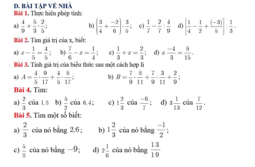 bài tập Vẻ nhà 
Bài 1. Thực hiện phép tính: 
a)  4/9 + 5/3 ·  2/5 ; ( 3/4 + (-2)/6 )·  3/5  a c)  1/7 - 2/7 : 4/9  d) [ 1/4 - 1/2 + ((-3))/5 ]: 1/3 . 
b) 
Bài 2. Tìm giá trị của x, biết: 
a) x- 1/5 = 4/5  : b)  7/6 -x= 1/4 ; a c)  1/3 +x= 2/3 . d) x: (-4)/3 = 8/15 . 
Bài 3. Tính giá trị của biểu thức sau một cách hợp lí 
a) A= 4/5 ·  9/17 + 4/5 ·  8/17 ; b) B= 7/9 ·  8/11 + 7/9 ·  3/11 + 2/9 ; 
Bài 4. Tìm: 
a)  2/3  của 1,8 b)  5/2 ci a 6.4 ； c) 1 2/3  của  (-6)/7  : d) 3 1/13  của  7/12 . 
Bài 5. Tìm một số biết: 
a)  2/3  của nó bằng 2,6 ; b) 1 2/3  của nó bằng  (-1)/2 ; 
c)  5/8  của nó bằng −9; d) 2 1/6  của nó bằng  13/19 