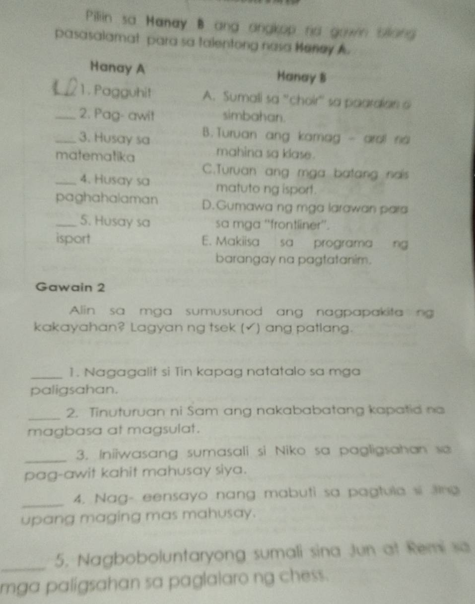 Pillin sa Manay B ang angkop no gown bliang
pasasalamat para sa talentong nasa Meney A.
Hanay A Hanay 8
_ 1 . Pagguhit A. Sumali sa 'choir' sa paardian a
_2. Pag- awit simbahan.
_3. Husay sa
B.Turuan ang kamag - aral na
matematika
mahina sa klase .
C.Turuan ang mga batang nais
_4. Husay sa matuto ng isport.
paghahalaman D.Gumawa ng mga larawan para
_5. Husay sa sa mga ''frontliner''.
isport E. Makiisa sa programa ng
barangay na pagtatanim.
Gawain 2
Alin sa mga sumusunod ang nagpapakita ng
kakayahan? Lagyan ng tsek (√) ang patlang.
_1. Nagagalit si Tin kapag natatalo sa mga
paligsahan.
_2. Tinuturuan ni Sam ang nakababatang kapatid no
magbasa at magsulat.
_3. Iniiwasang sumasali si Niko sa pagligsahan sa
pag-awit kahit mahusay siya.
_4. Nag- eensayo nang mabuti sa pagtula si ling
upang maging mas mahusay.
_5. Nagboboluntaryong sumali sina Jun at Remi sa
mga paligsahan sa paglalaro ng chess.