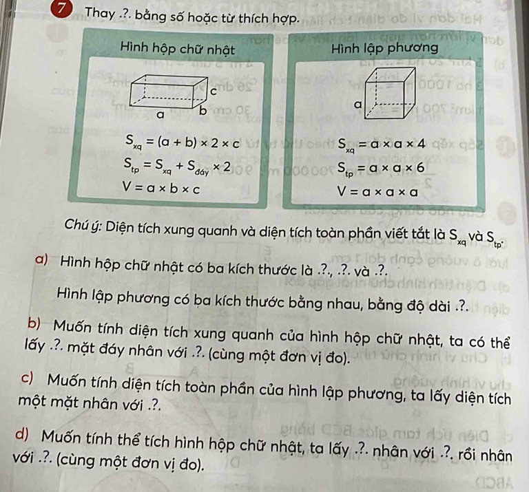 Thay .?. bằng số hoặc từ thích hợp. 
Hình hộp chữ nhật Hình lập phương
S_xq=(a+b)* 2* c
S_xq=a* a* 4
S_tp=S_xq+S_ddy* 2
S_tp=a* a* 6
V=a* b* c
V=a* a* a
Chú ý: Diện tích xung quanh và diện tích toàn phần viết tắt là S_xq và S_tp^(·)
a) Hình hộp chữ nhật có ba kích thước là .?., .?. và .?. 
Hình lập phương có ba kích thước bằng nhau, bằng độ dài .?. 
b) Muốn tính diện tích xung quanh của hình hộp chữ nhật, ta có thể 
lấy .?. mặt đáy nhân với .?. (cùng một đơn vị đo). 
c) Muốn tính diện tích toàn phần của hình lập phương, ta lấy diện tích 
một mặt nhân với .?. 
d) Muốn tính thể tích hình hộp chữ nhật, ta lấy .?. nhân với .?. rồi nhân 
với .?. (cùng một đơn vị đo).