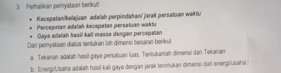 Perhatikan peryataan berikut! 
Kecepatan/kelajuan adalah perpindahan/ jarak persatuan waktu 
Percepatan adalah kecepatan persatuan waktu 
Gaya adalah hasil kali massa dengan percepatan 
Dari peryataan diatas tentukan lah dimensi besaran berikut 
a. Tekanan adalah hasil gaya persatuan luas. Tentukanlah dimensi dari Tekanan 
b. Energi/Usaha adalah hasil kali gaya dengan jarak tenntukan dimensi dari energi/usaha !