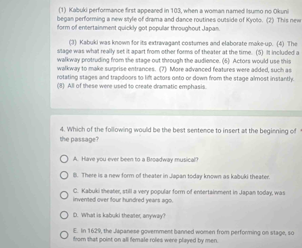(1) Kabuki performance first appeared in 103, when a woman named Isumo no Okuni
began performing a new style of drama and dance routines outside of Kyoto. (2) This new
form of entertainment quickly got popular throughout Japan.
(3) Kabuki was known for its extravagant costumes and elaborate make-up. (4) The
stage was what really set it apart from other forms of theater at the time. (5) It included a
walkway protruding from the stage out through the audience. (6) Actors would use this
walkway to make surprise entrances. (7) More advanced features were added, such as
rotating stages and trapdoors to lift actors onto or down from the stage almost instantly.
(8) All of these were used to create dramatic emphasis.
4. Which of the following would be the best sentence to insert at the beginning of
the passage?
A. Have you ever been to a Broadway musical?
B. There is a new form of theater in Japan today known as kabuki theater.
C. Kabuki theater, still a very popular form of entertainment in Japan today, was
invented over four hundred years ago.
D. What is kabuki theater, anyway?
E. In 1629, the Japanese government banned women from performing on stage, so
from that point on all female roles were played by men.
