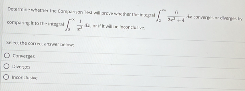 Determine whether the Comparison Test will prove whether the integral ∈t _2^((∈fty)frac 6)2x^3+4dx converges or diverges by
comparing it to the integral ∈t _2^((∈fty)frac 1)x^3dx , or if it will be inconclusive.
Select the correct answer below:
Converges
Diverges
Inconclusive