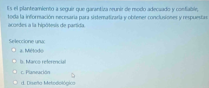 Es el planteamiento a seguir que garantiza reunir de modo adecuado y confiable,
toda la información necesaria para sistematizarla y obtener conclusiones y respuestas
acordes a la hipótesis de partida.
Seleccione una:
a. Método
b. Marco referencial
c. Planeación
d. Diseño Metodológico