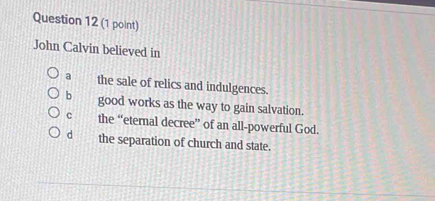 John Calvin believed in
a the sale of relics and indulgences.
b good works as the way to gain salvation.
C the “eternal decree” of an all-powerful God.
d the separation of church and state.