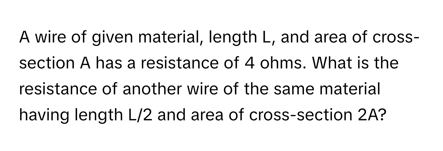 A wire of given material, length L, and area of cross-section A has a resistance of 4 ohms. What is the resistance of another wire of the same material having length L/2 and area of cross-section 2A?